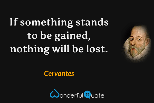 If something stands to be gained, nothing will be lost. - Cervantes quote.