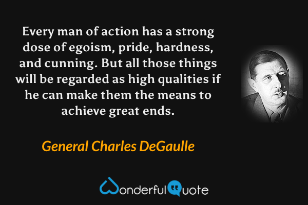 Every man of action has a strong dose of egoism, pride, hardness, and cunning. But all those things will be regarded as high qualities if he can make them the means to achieve great ends. - General Charles DeGaulle quote.