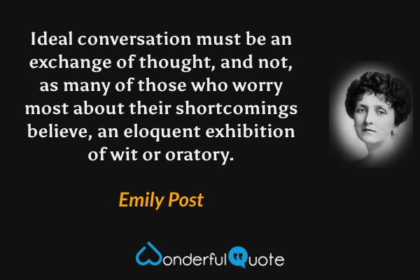 Ideal conversation must be an exchange of thought, and not, as many of those who worry most about their shortcomings believe, an eloquent exhibition of wit or oratory. - Emily Post quote.