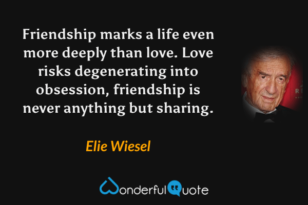Friendship marks a life even more deeply than love. Love risks degenerating into obsession, friendship is never anything but sharing. - Elie Wiesel quote.