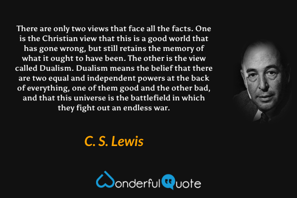 There are only two views that face all the facts. One is the Christian view that this is a good world that has gone wrong, but still retains the memory of what it ought to have been. The other is the view called Dualism. Dualism means the belief that there are two equal and independent powers at the back of everything, one of them good and the other bad, and that this universe is the battlefield in which they fight out an endless war. - C. S. Lewis quote.