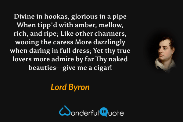 Divine in hookas, glorious in a pipe
When tipp'd with amber, mellow, rich, and ripe;
Like other charmers, wooing the caress
More dazzlingly when daring in full dress;
Yet thy true lovers more admire by far
Thy naked beauties—give me a cigar! - Lord Byron quote.