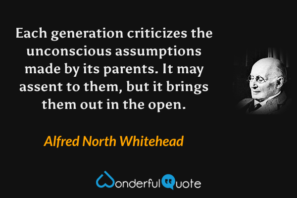 Each generation criticizes the unconscious assumptions made by its parents. It may assent to them, but it brings them out in the open. - Alfred North Whitehead quote.