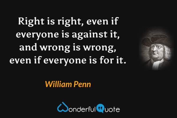 Right is right, even if everyone is against it, and wrong is wrong, even if everyone is for it. - William Penn quote.