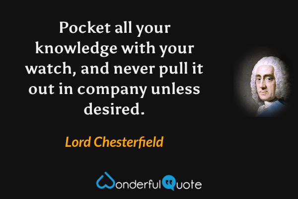 Pocket all your knowledge with your watch, and never pull it out in company unless desired. - Lord Chesterfield quote.