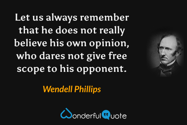 Let us always remember that he does not really believe his own opinion, who dares not give free scope to his opponent. - Wendell Phillips quote.