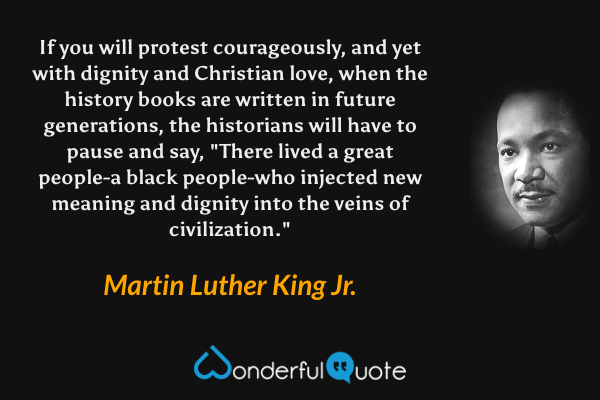 If you will protest courageously, and yet with dignity and Christian love, when the history books are written in future generations, the historians will have to pause and say, "There lived a great people-a black people-who injected new meaning and dignity into the veins of civilization." - Martin Luther King Jr. quote.
