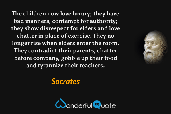 The children now love luxury; they have bad manners, contempt for authority; they show disrespect for elders and love chatter in place of exercise. They no longer rise when elders enter the room. They contradict their parents, chatter before company, gobble up their food and tyrannize their teachers. - Socrates quote.