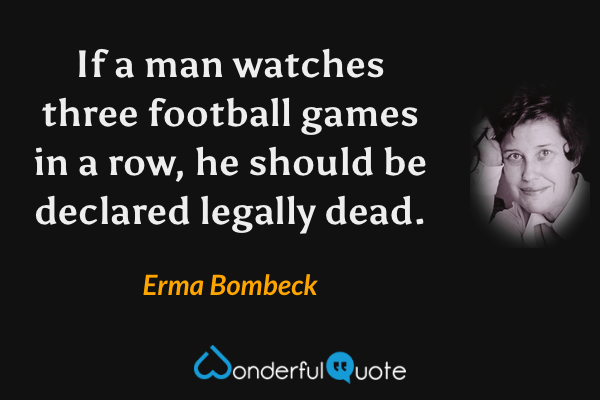 If a man watches three football games in a row, he should be declared legally dead. - Erma Bombeck quote.