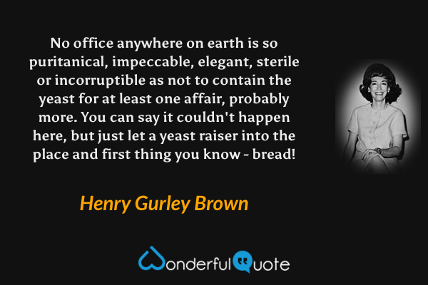 No office anywhere on earth is so puritanical, impeccable, elegant, sterile or incorruptible as not to contain the yeast for at least one affair, probably more. You can say it couldn't happen here, but just let a yeast raiser into the place and first thing you know - bread! - Henry Gurley Brown quote.