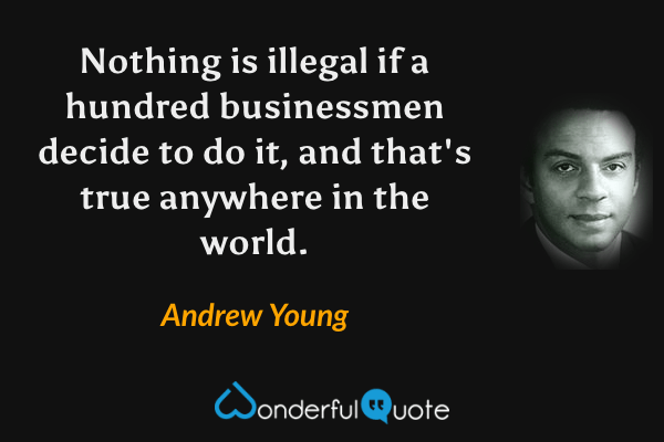 Nothing is illegal if a hundred businessmen decide to do it, and that's true anywhere in the world. - Andrew Young quote.