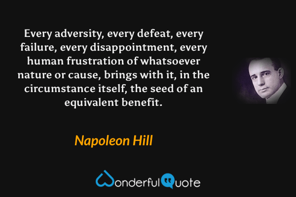 Every adversity, every defeat, every failure, every disappointment, every human frustration of whatsoever nature or cause, brings with it, in the circumstance itself, the seed of an equivalent benefit. - Napoleon Hill quote.