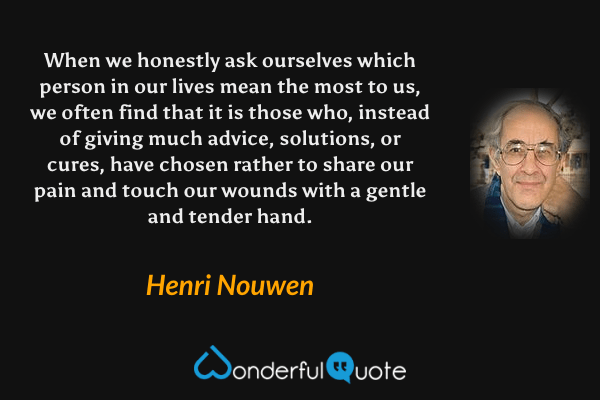 When we honestly ask ourselves which person in our lives mean the most to us, we often find that it is those who, instead of giving much advice, solutions, or cures, have chosen rather to share our pain and touch our wounds with a gentle and tender hand. - Henri Nouwen quote.