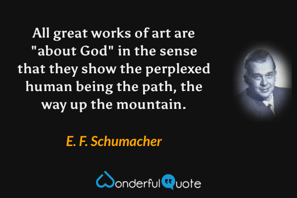 All great works of art are "about God" in the sense that they show the perplexed human being the path, the way up the mountain. - E. F. Schumacher quote.