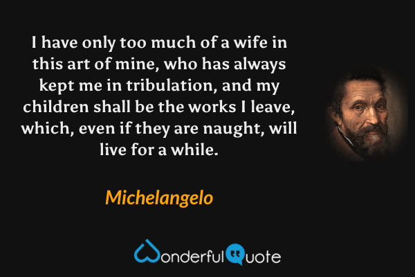 I have only too much of a wife in this art of mine, who has always kept me in tribulation, and my children shall be the works I leave, which, even if they are naught, will live for a while. - Michelangelo quote.
