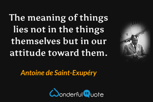 The meaning of things lies not in the things themselves but in our attitude toward them. - Antoine de Saint-Exupéry quote.