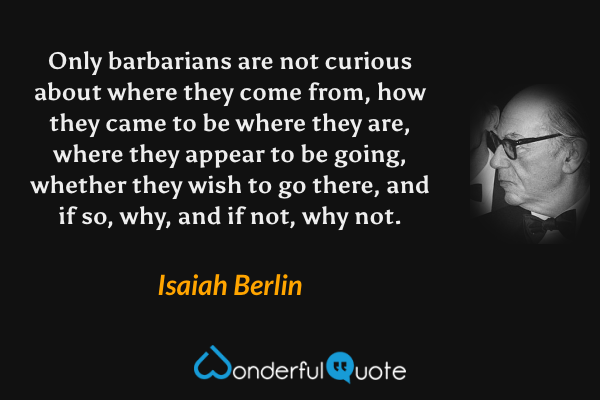 Only barbarians are not curious about where they come from, how they came to be where they are, where they appear to be going, whether they wish to go there, and if so, why, and if not, why not. - Isaiah Berlin quote.