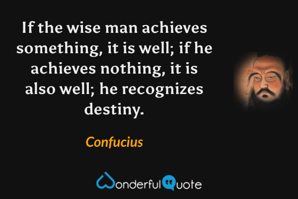 If the wise man achieves something, it is well; if he achieves nothing, it is also well; he recognizes destiny. - Confucius quote.
