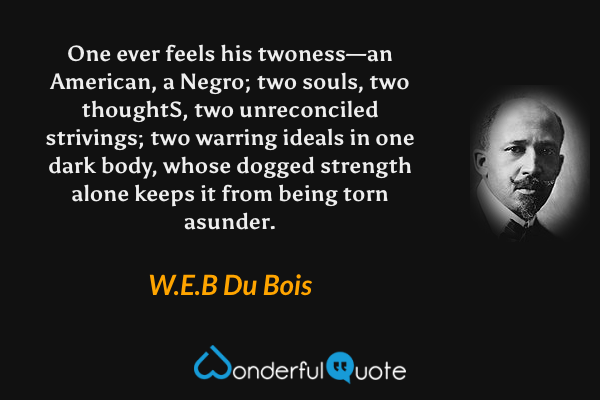 One ever feels his twoness—an American, a Negro; two souls, two thoughtS, two unreconciled strivings; two warring ideals in one dark body, whose dogged strength alone keeps it from being torn asunder. - W.E.B Du Bois quote.