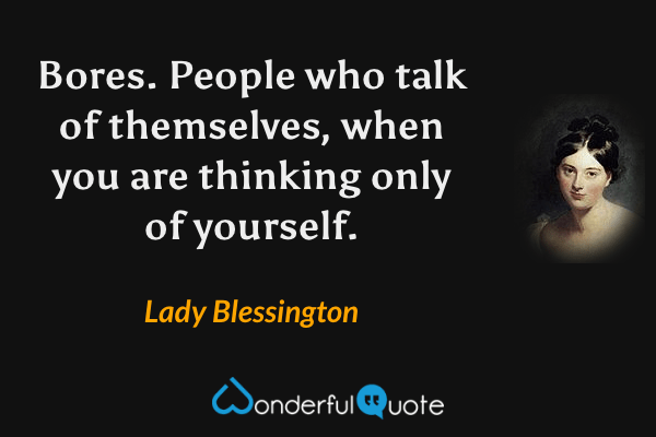 Bores. People who talk of themselves, when you are thinking only of yourself. - Lady Blessington quote.
