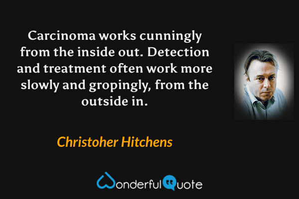 Carcinoma works cunningly from the inside out. Detection and treatment often work more slowly and gropingly, from the outside in. - Christoher Hitchens quote.