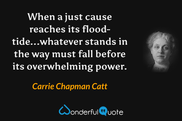 When a just cause reaches its flood-tide...whatever stands in the way must fall before its overwhelming power. - Carrie Chapman Catt quote.