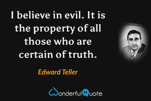 I believe in evil.  It is the property of all those who are certain of truth. - Edward Teller quote.