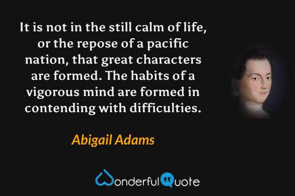 It is not in the still calm of life, or the repose of a pacific nation, that great characters are formed. The habits of a vigorous mind are formed in contending with difficulties. - Abigail Adams quote.