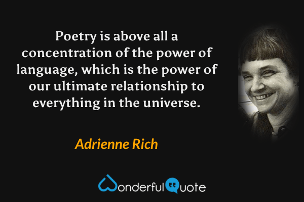 Poetry is above all a concentration of the power of language, which is the power of our ultimate relationship to everything in the universe. - Adrienne Rich quote.