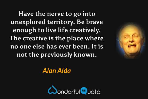 Have the nerve to go into unexplored territory.  Be brave enough to live life creatively.  The creative is the place where no one else has ever been.  It is not the previously known. - Alan Alda quote.