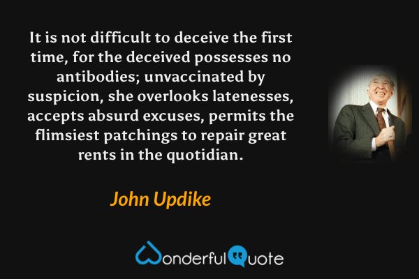 It is not difficult to deceive the first time, for the deceived possesses no antibodies; unvaccinated by suspicion, she overlooks latenesses, accepts absurd excuses, permits the flimsiest patchings to repair great rents in the quotidian. - John Updike quote.