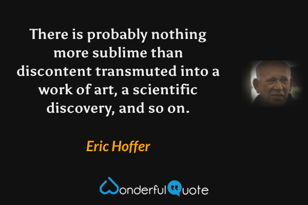 There is probably nothing more sublime than discontent transmuted into a work of art, a scientific discovery, and so on. - Eric Hoffer quote.