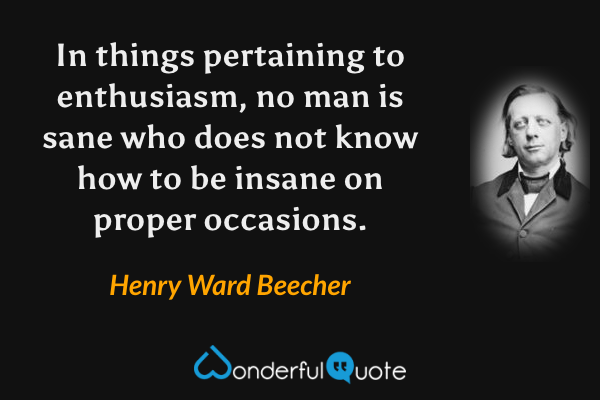 In things pertaining to enthusiasm, no man is sane who does not know how to be insane on proper occasions. - Henry Ward Beecher quote.