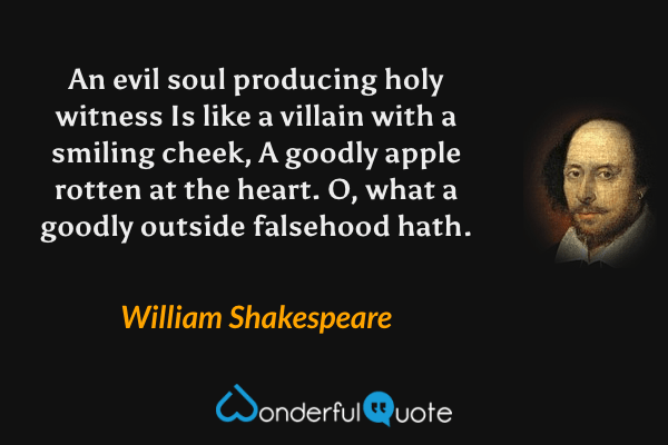 An evil soul producing holy witness
Is like a villain with a smiling cheek,
A goodly apple rotten at the heart.
O, what a goodly outside falsehood hath. - William Shakespeare quote.
