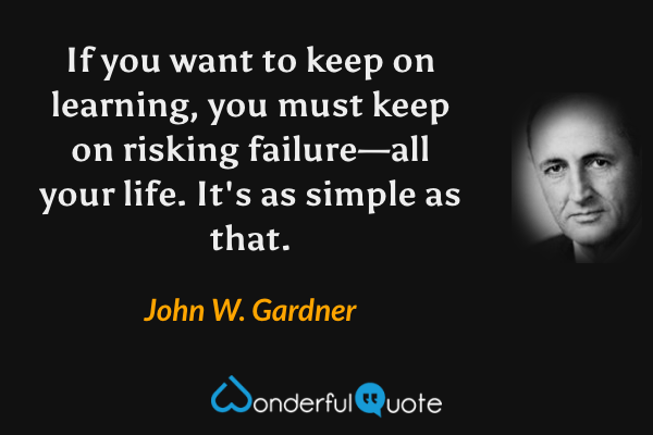 If you want to keep on learning, you must keep on risking failure—all your life.  It's as simple as that. - John W. Gardner quote.