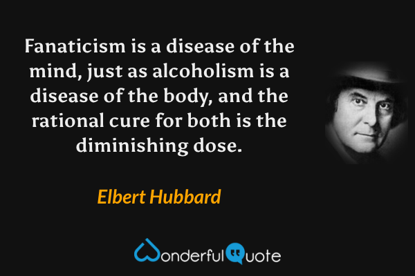 Fanaticism is a disease of the mind, just as alcoholism is a disease of the body, and the rational cure for both is the diminishing dose. - Elbert Hubbard quote.