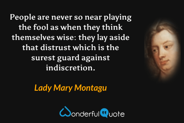 People are never so near playing the fool as when they think themselves wise: they lay aside that distrust which is the surest guard against indiscretion. - Lady Mary Montagu quote.