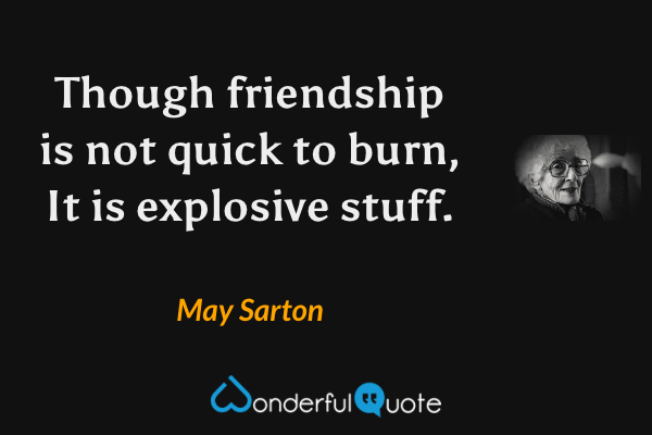 Though friendship is not quick to burn,
It is explosive stuff. - May Sarton quote.