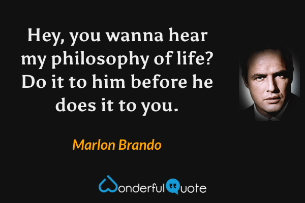 Hey, you wanna hear my philosophy of life?  Do it to him before he does it to you. - Marlon Brando quote.