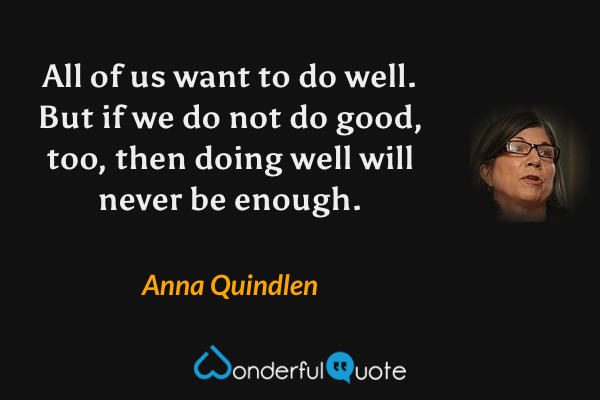 All of us want to do well.  But if we do not do good, too, then doing well will never be enough. - Anna Quindlen quote.