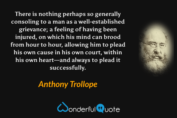 There is nothing perhaps so generally consoling to a man as a well-established grievance; a feeling of having been injured, on which his mind can brood from hour to hour, allowing him to plead his own cause in his own court, within his own heart—and always to plead it successfully. - Anthony Trollope quote.