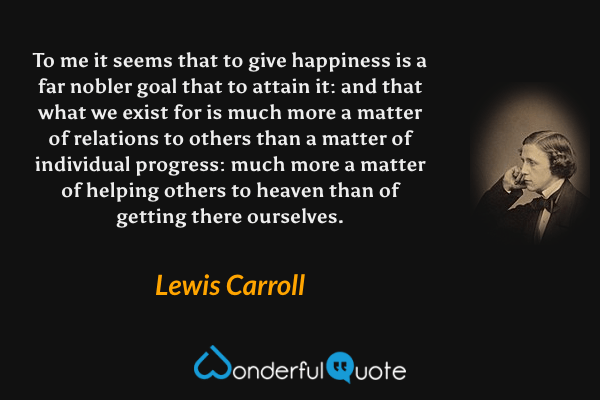 To me it seems that to give happiness is a far nobler goal that to attain it: and that what we exist for is much more a matter of relations to others than a matter of individual progress: much more a matter of helping others to heaven than of getting there ourselves. - Lewis Carroll quote.