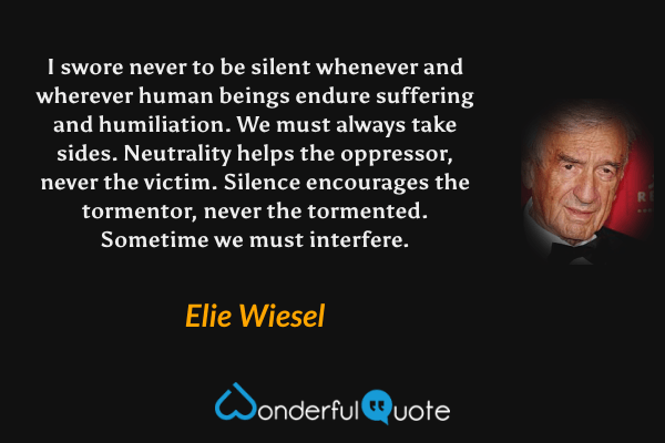I swore never to be silent whenever and wherever human beings endure suffering and humiliation. We must always take sides.  Neutrality helps the oppressor, never the victim.  Silence encourages the tormentor, never the tormented.  Sometime we must interfere. - Elie Wiesel quote.