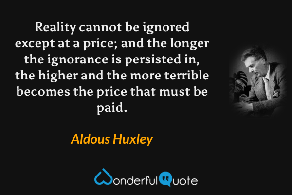 Reality cannot be ignored except at a price; and the longer the ignorance is persisted in, the higher and the more terrible becomes the price that must be paid. - Aldous Huxley quote.