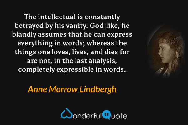 The intellectual is constantly betrayed by his vanity.  God-like, he blandly assumes that he can express everything in words; whereas the things one loves, lives, and dies for are not, in the last analysis, completely expressible in words. - Anne Morrow Lindbergh quote.