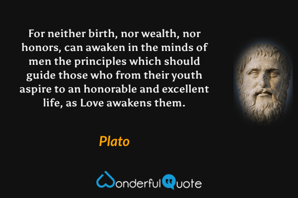 For neither birth, nor wealth, nor honors, can awaken in the minds of men the principles which should guide those who from their youth aspire to an honorable and excellent life, as Love awakens them. - Plato quote.