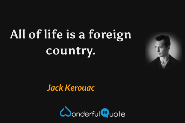 All of life is a foreign country. - Jack Kerouac quote.