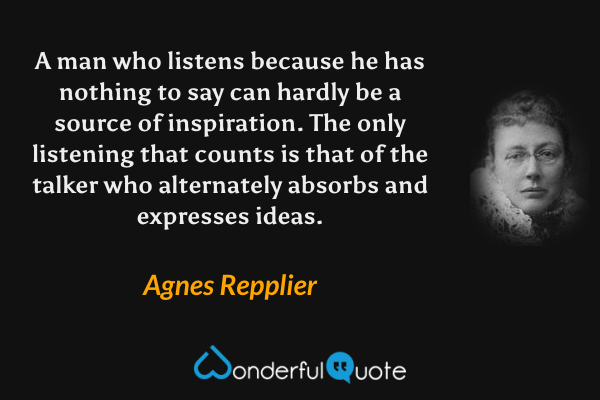 A man who listens because he has nothing to say can hardly be a source of inspiration. The only listening that counts is that of the talker who alternately absorbs and expresses ideas. - Agnes Repplier quote.