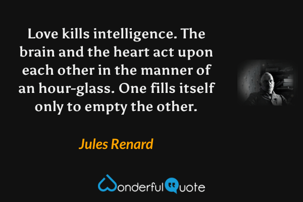 Love kills intelligence.  The brain and the heart act upon each other in the manner of an hour-glass.  One fills itself only to empty the other. - Jules Renard quote.