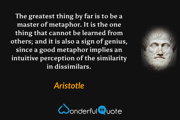 The greatest thing by far is to be a master of metaphor. It is the one thing that cannot be learned from others; and it is also a sign of genius, since a good metaphor implies an intuitive perception of the similarity in dissimilars. - Aristotle quote.